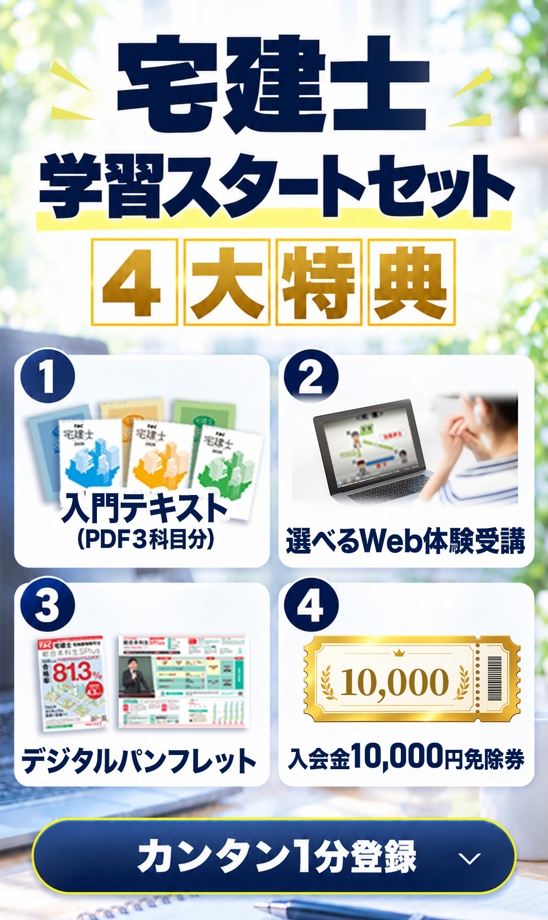 1回の登録で踏み出す、宅建合格の第一歩！宅建が初めてでも安心『入門講義テキストPDF3科目分』、TACの講義を覗き見できちゃう『選べるWeb体験講義』、TACのコースがまるわかりの『デジタルパンフレット』、お申し込みに使える『入会金免除券』