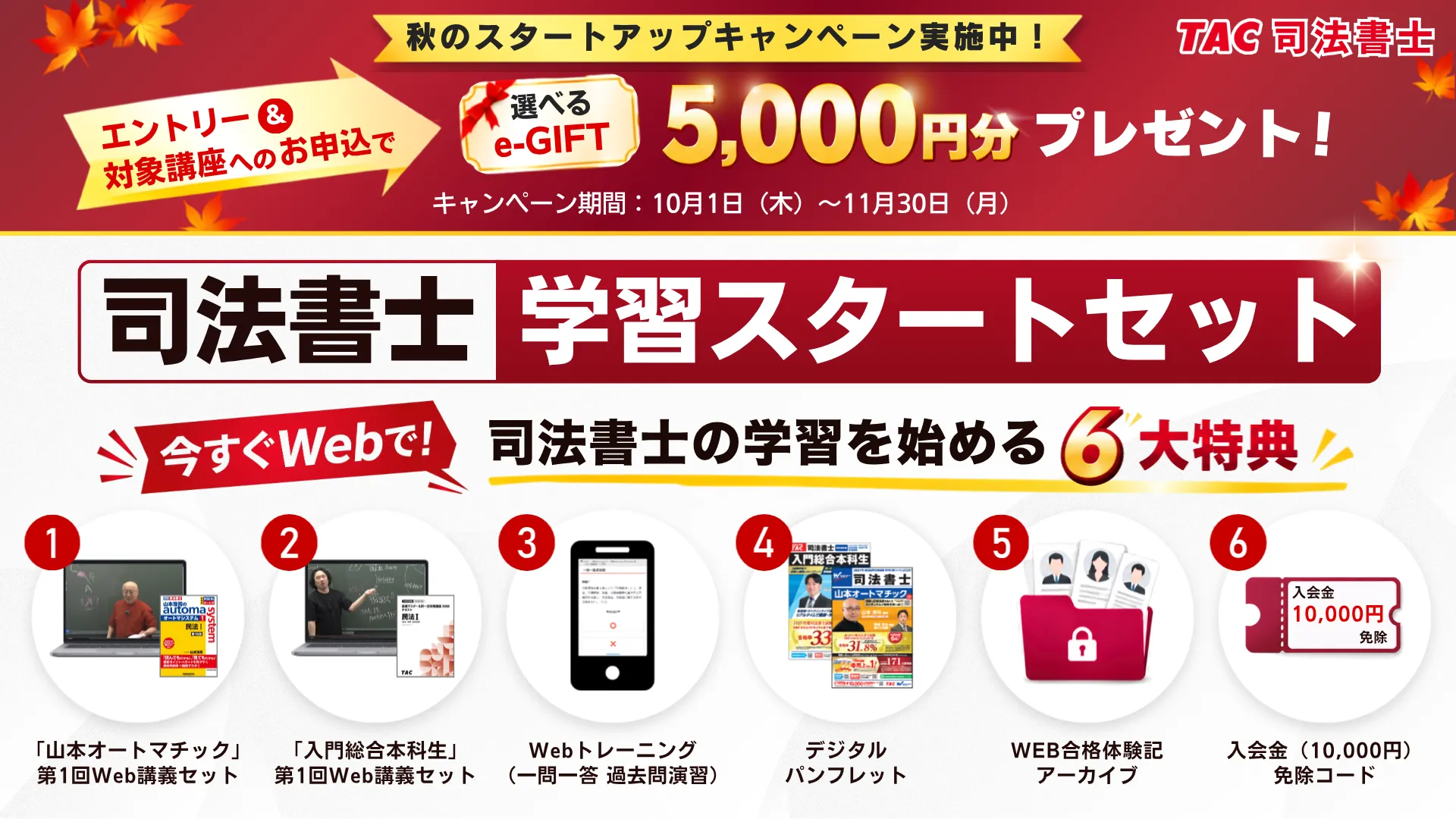 TAC司法書士 秋のスタートアップキャンペーン実施中（10月1日〜11月30日）。エントリー＆対象講座へのお申込で選べるe-GIFT 5,000円分プレゼント。司法書士学習スタートセット6大特典：1.「山本オートマチック」第1回Web講義セット 2.「入門総合本科生」第1回Web講義セット 3.Webトレーニング（一問一答 過去問演習） 4.デジタルパンフレット 5.WEB合格体験記アーカイブ 6.入会金（10,000円）免除コード。