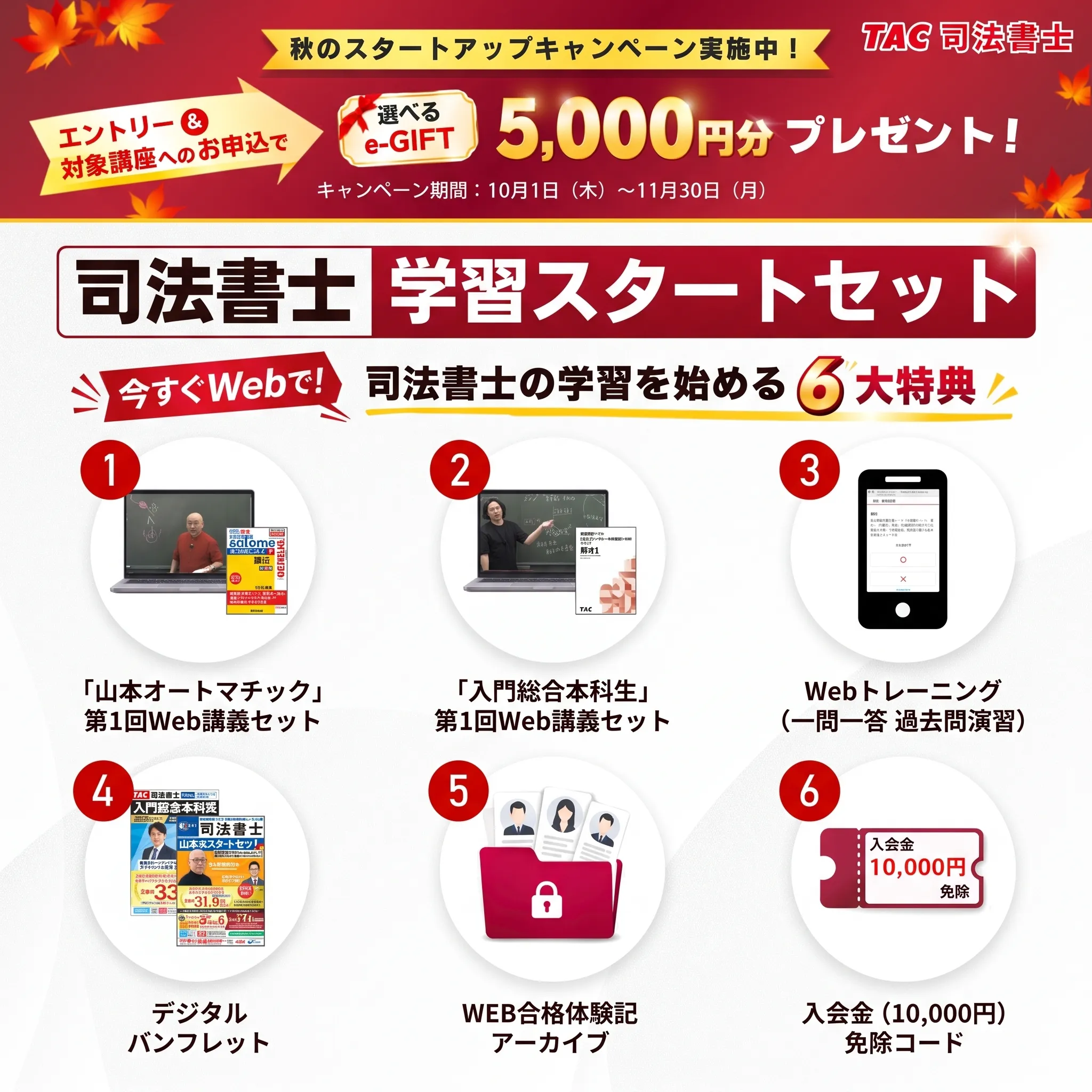 TAC司法書士 秋のスタートアップキャンペーン実施中（10月1日〜11月30日）。エントリー＆対象講座へのお申込で選べるe-GIFT 5,000円分プレゼント。司法書士学習スタートセット6大特典：1.「山本オートマチック」第1回Web講義セット 2.「入門総合本科生」第1回Web講義セット 3.Webトレーニング（一問一答 過去問演習） 4.デジタルパンフレット 5.WEB合格体験記アーカイブ 6.入会金（10,000円）免除コード。